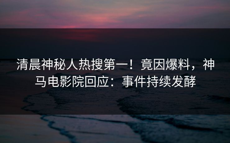 清晨神秘人热搜第一！竟因爆料，神马电影院回应：事件持续发酵