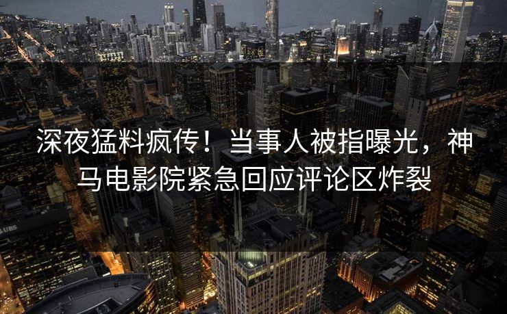 深夜猛料疯传！当事人被指曝光，神马电影院紧急回应评论区炸裂