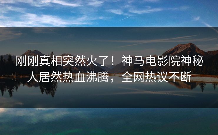 刚刚真相突然火了！神马电影院神秘人居然热血沸腾，全网热议不断