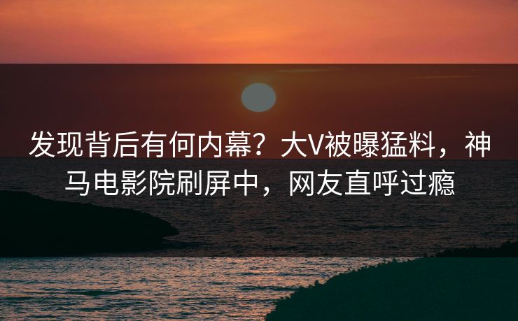发现背后有何内幕？大V被曝猛料，神马电影院刷屏中，网友直呼过瘾