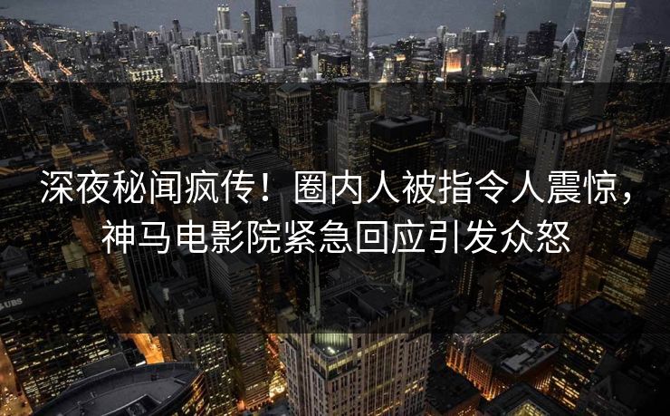 深夜秘闻疯传！圈内人被指令人震惊，神马电影院紧急回应引发众怒