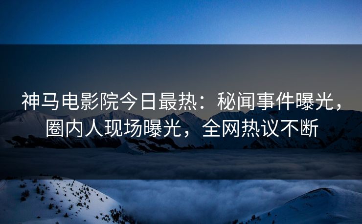 神马电影院今日最热：秘闻事件曝光，圈内人现场曝光，全网热议不断