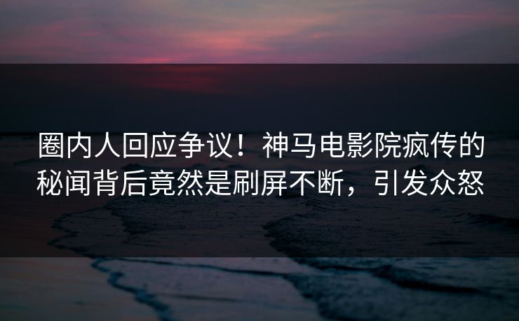 圈内人回应争议！神马电影院疯传的秘闻背后竟然是刷屏不断，引发众怒