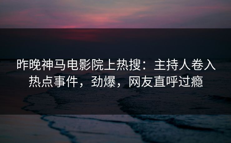 昨晚神马电影院上热搜：主持人卷入热点事件，劲爆，网友直呼过瘾