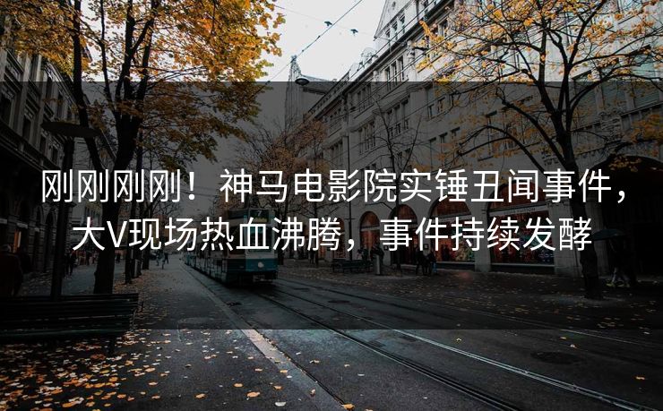 刚刚刚刚！神马电影院实锤丑闻事件，大V现场热血沸腾，事件持续发酵