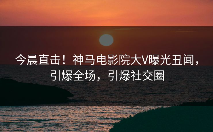 今晨直击！神马电影院大V曝光丑闻，引爆全场，引爆社交圈