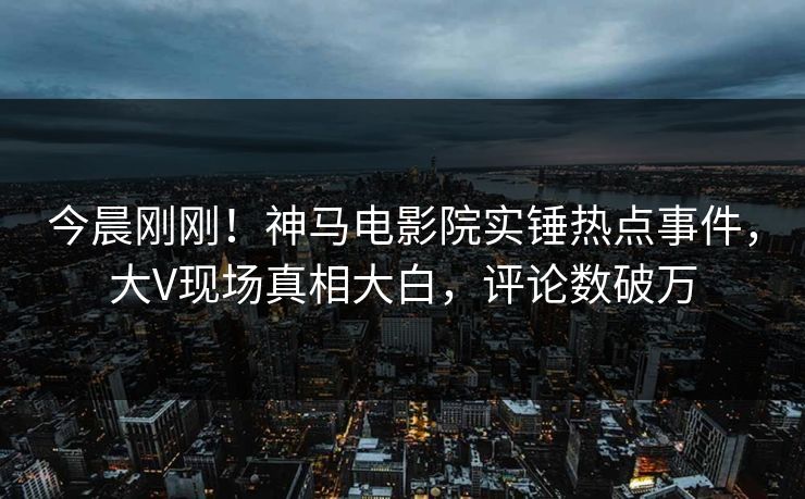今晨刚刚！神马电影院实锤热点事件，大V现场真相大白，评论数破万