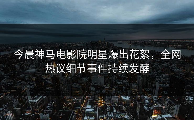 今晨神马电影院明星爆出花絮，全网热议细节事件持续发酵