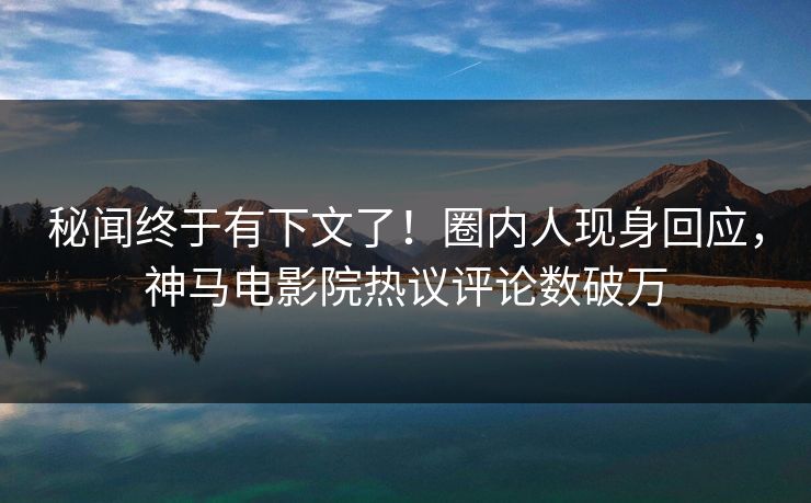 秘闻终于有下文了！圈内人现身回应，神马电影院热议评论数破万