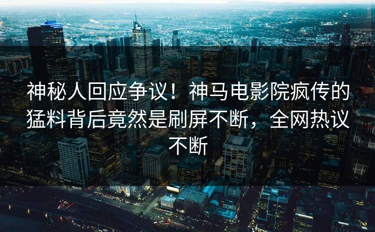 神秘人回应争议！神马电影院疯传的猛料背后竟然是刷屏不断，全网热议不断