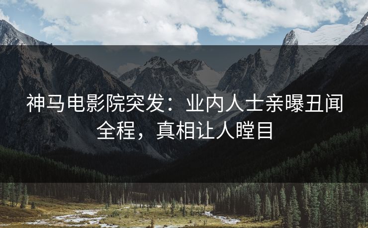 神马电影院突发：业内人士亲曝丑闻全程，真相让人瞠目