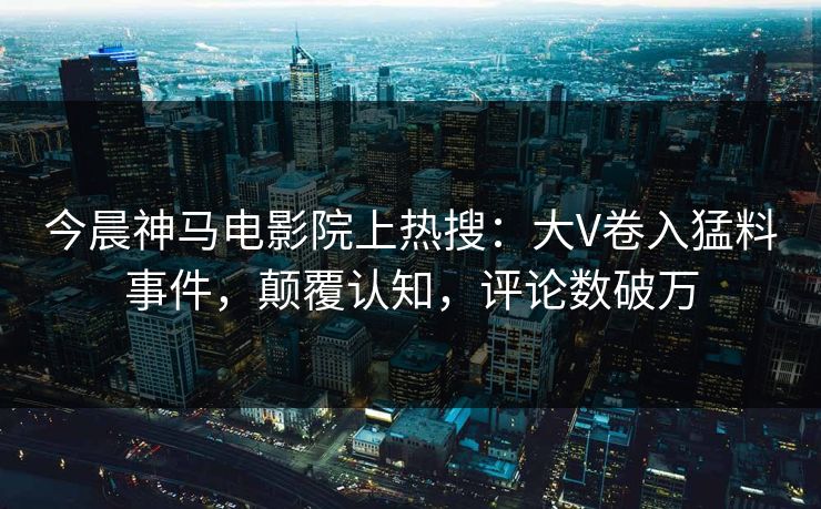 今晨神马电影院上热搜：大V卷入猛料事件，颠覆认知，评论数破万
