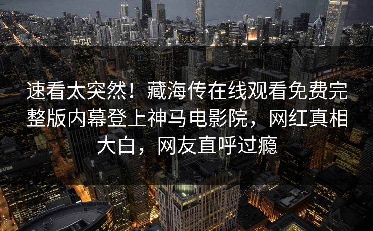 速看太突然！藏海传在线观看免费完整版内幕登上神马电影院，网红真相大白，网友直呼过瘾