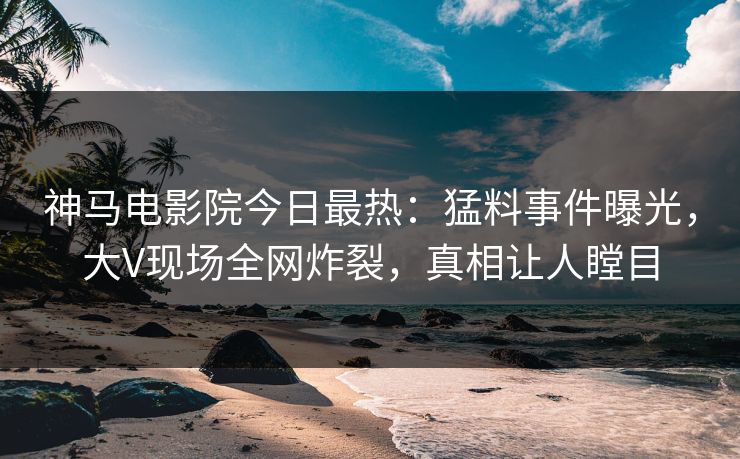 神马电影院今日最热：猛料事件曝光，大V现场全网炸裂，真相让人瞠目
