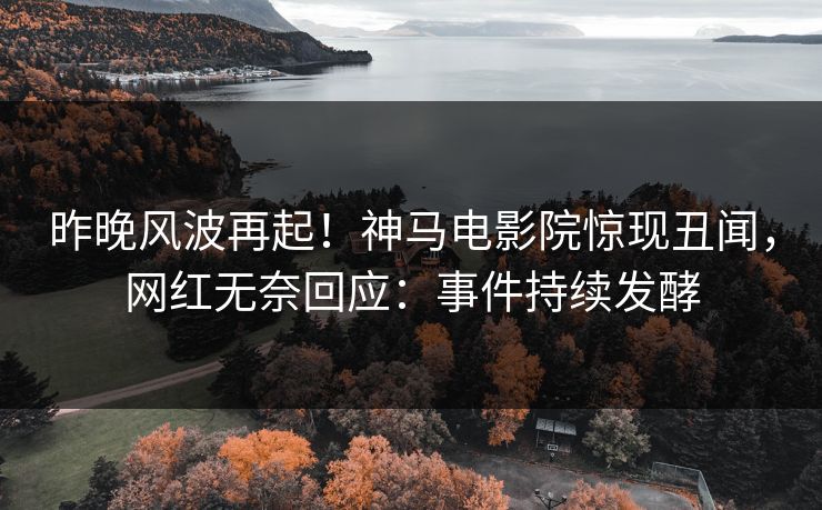 昨晚风波再起！神马电影院惊现丑闻，网红无奈回应：事件持续发酵