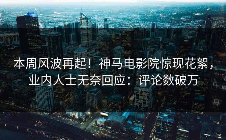 本周风波再起！神马电影院惊现花絮，业内人士无奈回应：评论数破万