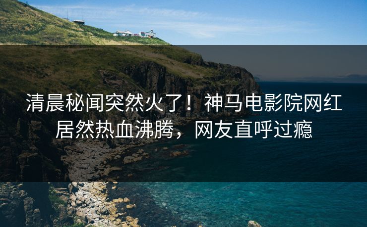 清晨秘闻突然火了！神马电影院网红居然热血沸腾，网友直呼过瘾