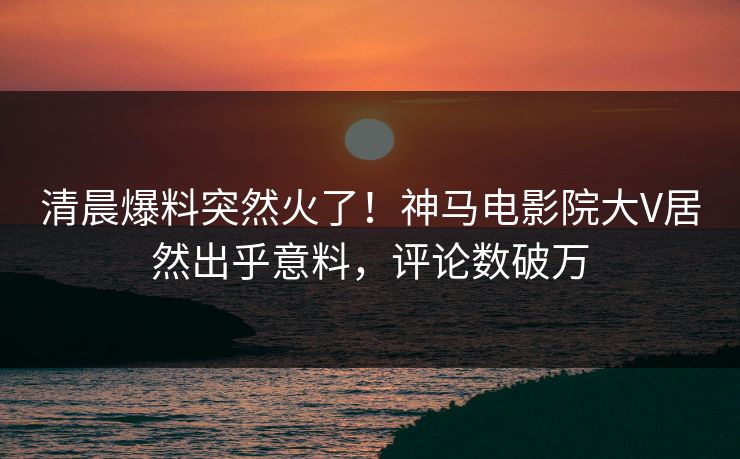 清晨爆料突然火了！神马电影院大V居然出乎意料，评论数破万