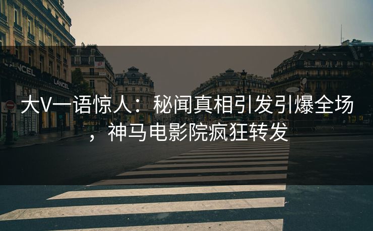 大V一语惊人：秘闻真相引发引爆全场，神马电影院疯狂转发