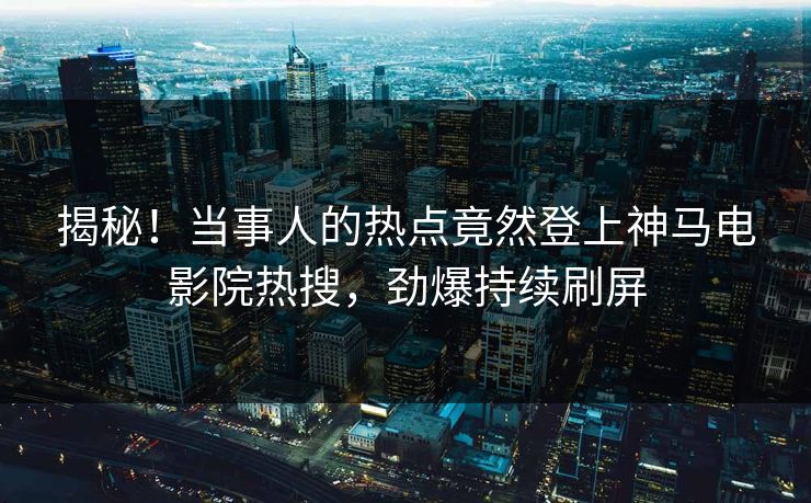 揭秘！当事人的热点竟然登上神马电影院热搜，劲爆持续刷屏