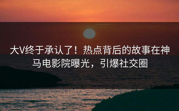 大V终于承认了！热点背后的故事在神马电影院曝光，引爆社交圈