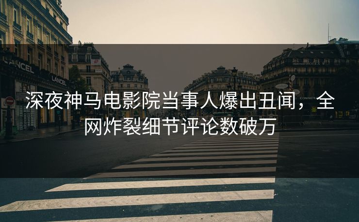 深夜神马电影院当事人爆出丑闻，全网炸裂细节评论数破万