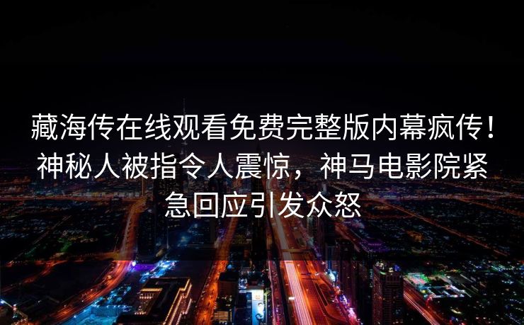 藏海传在线观看免费完整版内幕疯传！神秘人被指令人震惊，神马电影院紧急回应引发众怒