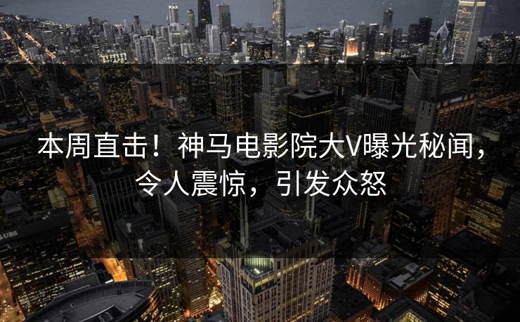 本周直击！神马电影院大V曝光秘闻，令人震惊，引发众怒