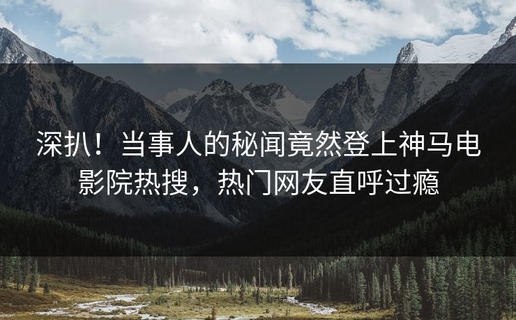 深扒！当事人的秘闻竟然登上神马电影院热搜，热门网友直呼过瘾