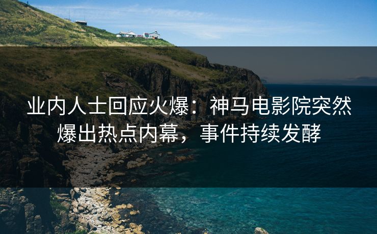 业内人士回应火爆：神马电影院突然爆出热点内幕，事件持续发酵
