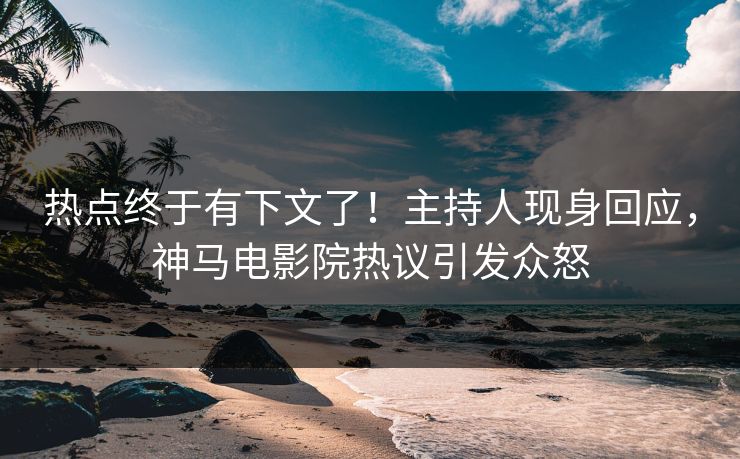 热点终于有下文了！主持人现身回应，神马电影院热议引发众怒