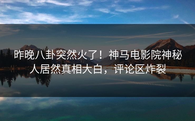 昨晚八卦突然火了！神马电影院神秘人居然真相大白，评论区炸裂