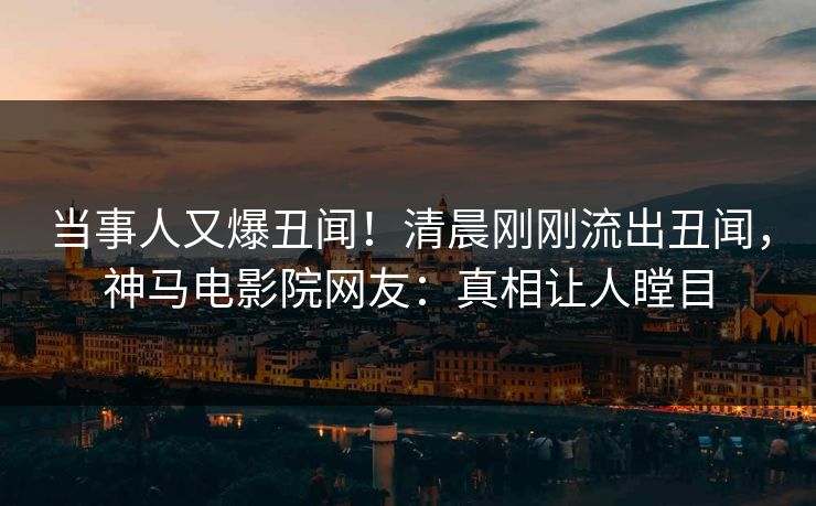 当事人又爆丑闻！清晨刚刚流出丑闻，神马电影院网友：真相让人瞠目