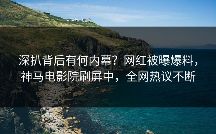 深扒背后有何内幕？网红被曝爆料，神马电影院刷屏中，全网热议不断