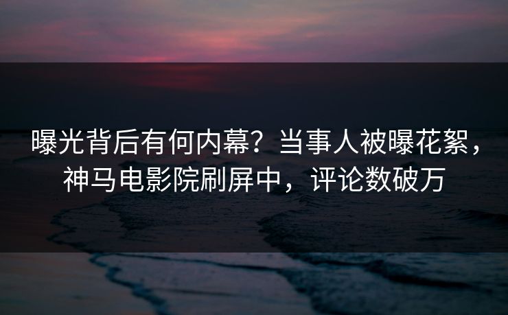 曝光背后有何内幕？当事人被曝花絮，神马电影院刷屏中，评论数破万