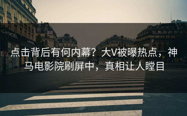 点击背后有何内幕？大V被曝热点，神马电影院刷屏中，真相让人瞠目