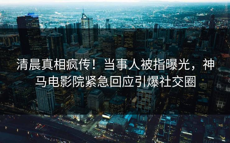清晨真相疯传！当事人被指曝光，神马电影院紧急回应引爆社交圈