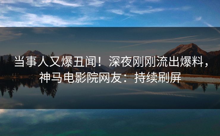 当事人又爆丑闻！深夜刚刚流出爆料，神马电影院网友：持续刷屏