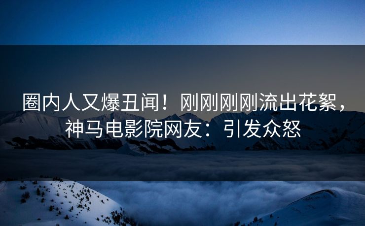 圈内人又爆丑闻！刚刚刚刚流出花絮，神马电影院网友：引发众怒