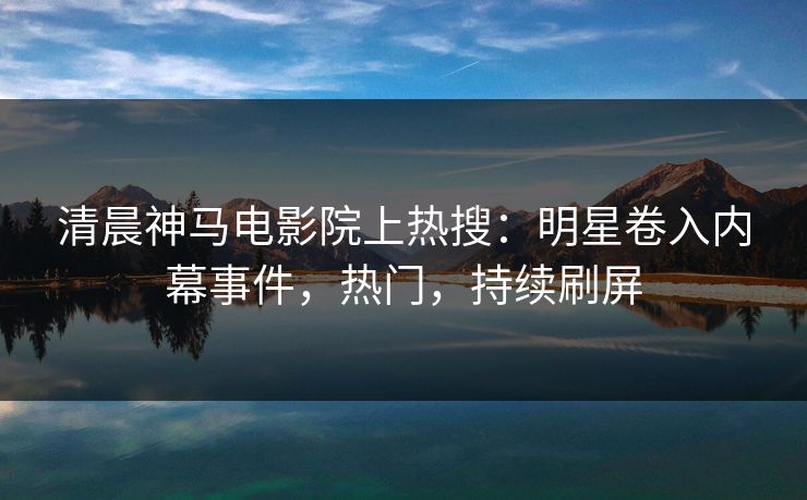 清晨神马电影院上热搜：明星卷入内幕事件，热门，持续刷屏