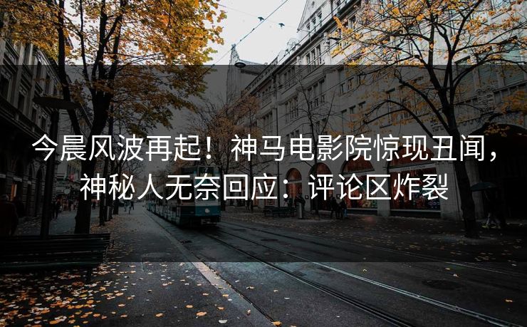 今晨风波再起！神马电影院惊现丑闻，神秘人无奈回应：评论区炸裂