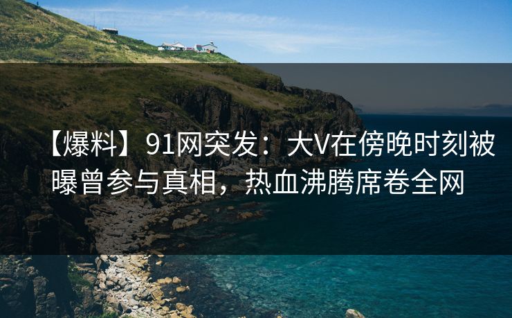 【爆料】91网突发：大V在傍晚时刻被曝曾参与真相，热血沸腾席卷全网