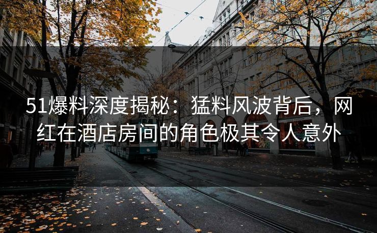 51爆料深度揭秘：猛料风波背后，网红在酒店房间的角色极其令人意外