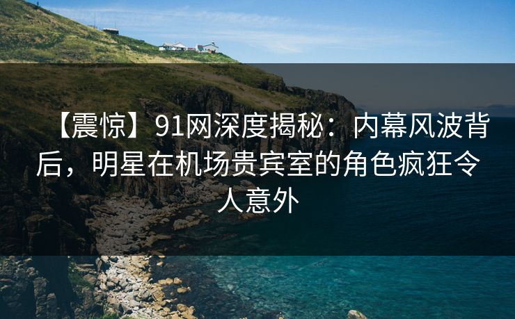 【震惊】91网深度揭秘：内幕风波背后，明星在机场贵宾室的角色疯狂令人意外