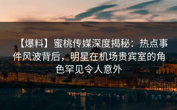 【爆料】蜜桃传媒深度揭秘：热点事件风波背后，明星在机场贵宾室的角色罕见令人意外