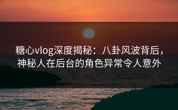 糖心vlog深度揭秘：八卦风波背后，神秘人在后台的角色异常令人意外