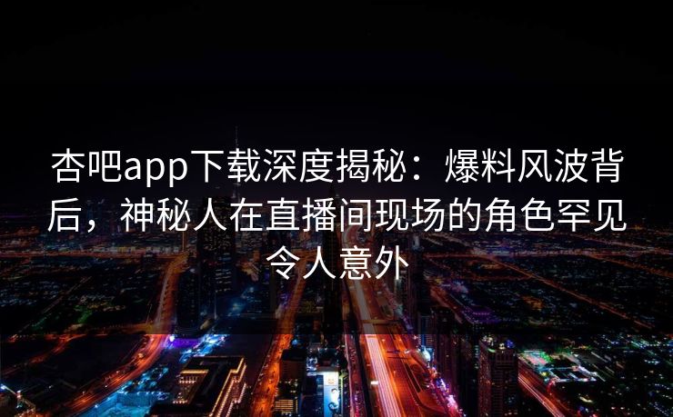 杏吧app下载深度揭秘：爆料风波背后，神秘人在直播间现场的角色罕见令人意外