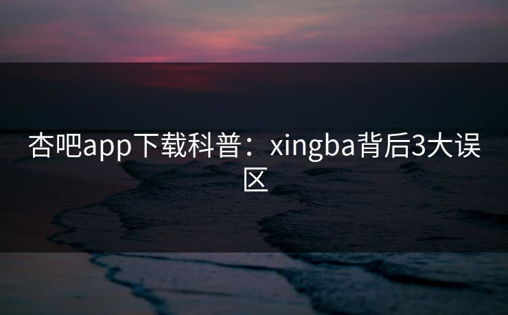 杏吧app下载科普：xingba背后3大误区