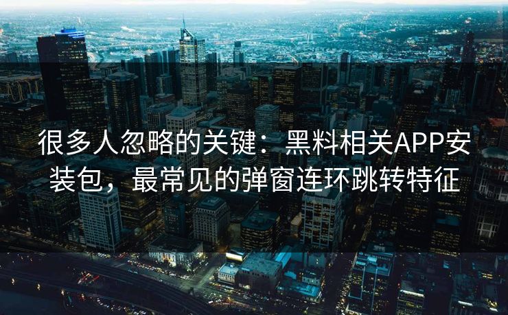 很多人忽略的关键：黑料相关APP安装包，最常见的弹窗连环跳转特征