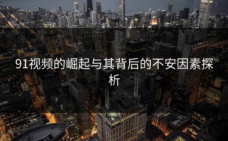 91视频的崛起与其背后的不安因素探析 91视频的崛起与其背后的不安因素探析